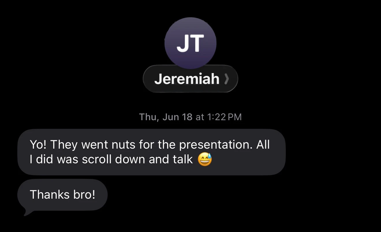 Text message from a client, Jeremiah: “Yo! They went nuts for the presentation. All I did was scroll down and talk.”