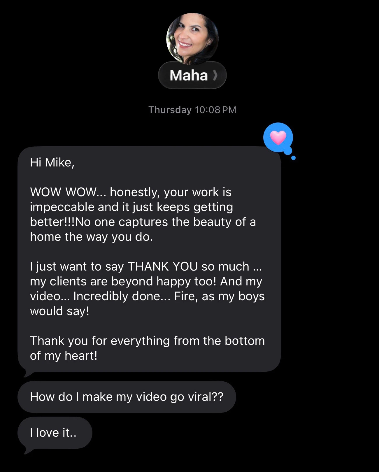 Text message from a client, Maha: “WOW WOW… honestly, your work is impeccable and it just keeps getting better!!! No one captures the beauty of a home the way you do.” She adds that her clients are beyond happy and that her video was incredibly done.